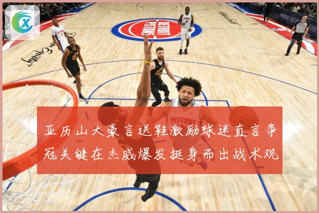 亚历山大豪言送鞋激励球迷直言争冠关键在杰威爆发挺身而出战术观察-深度解析