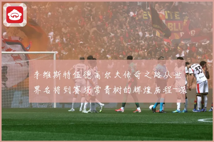 李维斯特伍德高尔夫传奇之路从世界名将到赛场常青树的辉煌历程-深度解析
