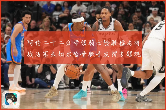 阿伦二十二分带领骑士险胜猛龙将战活塞米切尔哈登联手发挥专题观察-深度解析