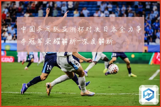 中国乒乓队亚洲杯对决日本全力争夺冠军荣耀解析-深度解析