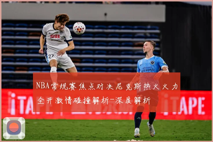 NBA常规赛焦点对决尼克斯热火火力全开激情碰撞解析-深度解析