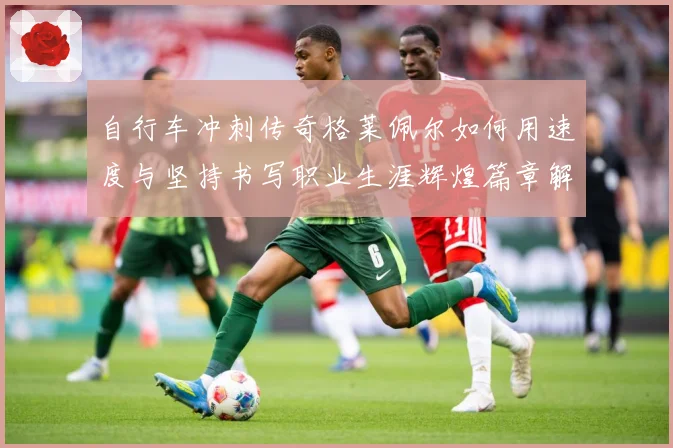 自行车冲刺传奇格莱佩尔如何用速度与坚持书写职业生涯辉煌篇章解析-深度解析