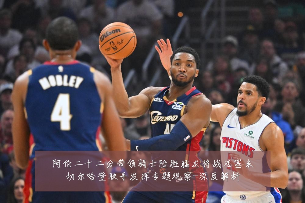阿伦二十二分带领骑士险胜猛龙将战活塞米切尔哈登联手发挥专题观察-深度解析